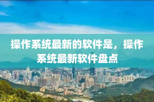 操作系統(tǒng)最新的軟件是，操作系統(tǒng)最新軟件盤點(diǎn)
