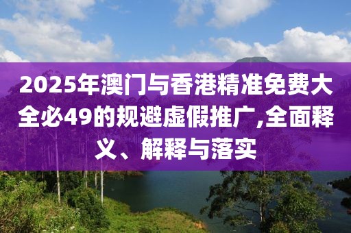 2025年澳門與香港精準免費大全必49的規(guī)避虛假推廣,全面釋義、解釋與落實
