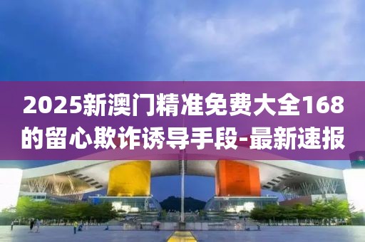 2025新澳門精準免費大全168的留心欺詐誘導(dǎo)手段-最新速報