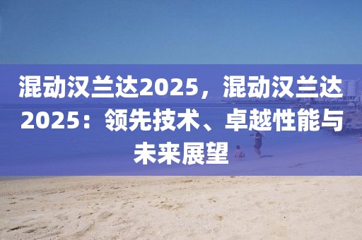 混動(dòng)漢蘭達(dá)2025，混動(dòng)漢蘭達(dá)2025：領(lǐng)先技術(shù)、卓越性能與未來(lái)展望