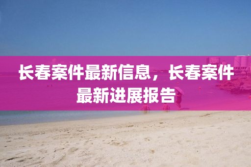 長春案件最新信息，長春案件最新進展報告