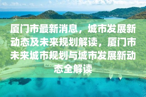 廈門(mén)市最新消息，城市發(fā)展新動(dòng)態(tài)及未來(lái)規(guī)劃解讀，廈門(mén)市未來(lái)城市規(guī)劃與城市發(fā)展新動(dòng)態(tài)全解讀