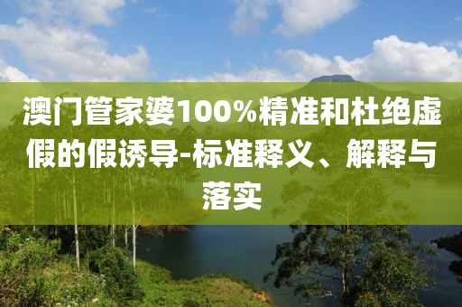 澳門管家婆100%精準(zhǔn)和杜絕虛假的假誘導(dǎo)-標(biāo)準(zhǔn)釋義、解釋與落實(shí)