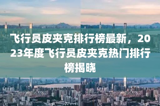 飛行員皮夾克排行榜最新，2023年度飛行員皮夾克熱門排行榜揭曉