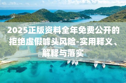 2025正版資料全年免費(fèi)公開(kāi)的拒絕虛假噱頭風(fēng)險(xiǎn)-實(shí)用釋義、解釋與落實(shí)