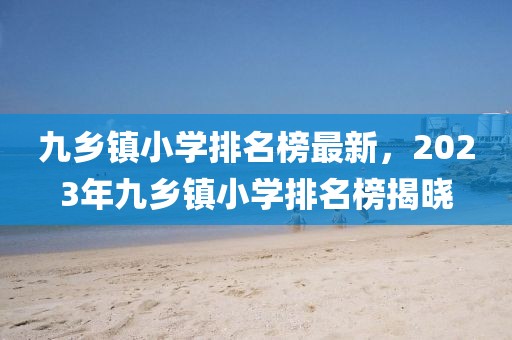 九鄉(xiāng)鎮(zhèn)小學(xué)排名榜最新，2023年九鄉(xiāng)鎮(zhèn)小學(xué)排名榜揭曉