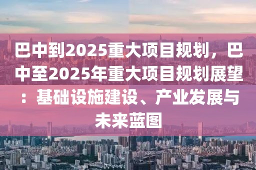 巴中到2025重大項(xiàng)目規(guī)劃，巴中至2025年重大項(xiàng)目規(guī)劃展望：基礎(chǔ)設(shè)施建設(shè)、產(chǎn)業(yè)發(fā)展與未來藍(lán)圖