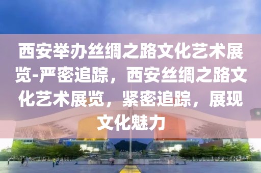 西安舉辦絲綢之路文化藝術(shù)展覽-嚴(yán)密追蹤，西安絲綢之路文化藝術(shù)展覽，緊密追蹤，展現(xiàn)文化魅力