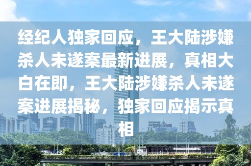 經(jīng)紀(jì)人獨(dú)家回應(yīng)，王大陸涉嫌殺人未遂案最新進(jìn)展，真相大白在即，王大陸涉嫌殺人未遂案進(jìn)展揭秘，獨(dú)家回應(yīng)揭示真相