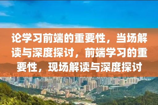 論學(xué)習(xí)前端的重要性，當(dāng)場(chǎng)解讀與深度探討，前端學(xué)習(xí)的重要性，現(xiàn)場(chǎng)解讀與深度探討