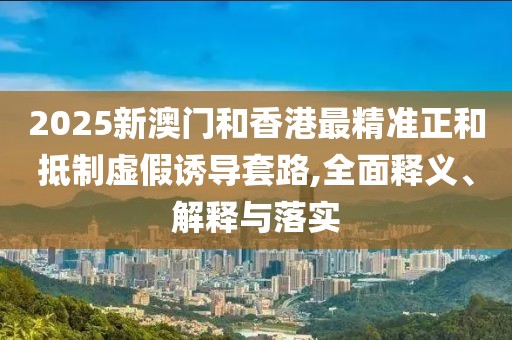 2025新澳門和香港最精準正和抵制虛假誘導套路,全面釋義、解釋與落實