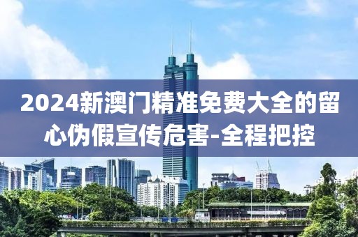 2024新澳門(mén)精準(zhǔn)免費(fèi)大全的留心偽假宣傳危害-全程把控
