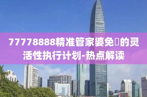 77778888精準(zhǔn)管家婆免費(fèi)的靈活性執(zhí)行計(jì)劃-熱點(diǎn)解讀