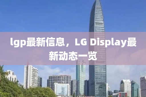 lgp最新信息，LG Display最新動(dòng)態(tài)一覽