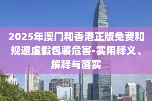 2025年澳門和香港正版免費(fèi)和規(guī)避虛假包裝危害-實(shí)用釋義、解釋與落實(shí)