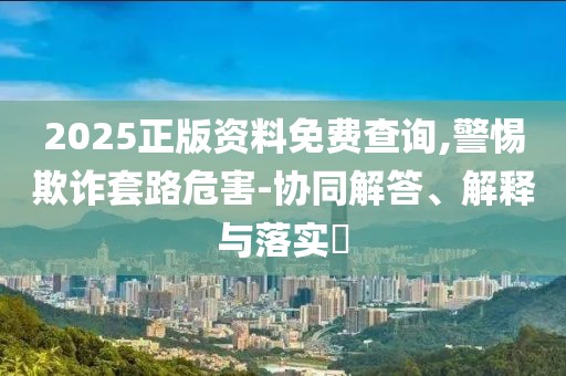 2025正版資料免費(fèi)查詢,警惕欺詐套路危害-協(xié)同解答、解釋與落實(shí)?