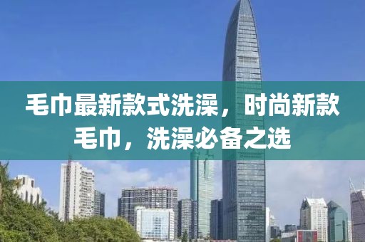 毛巾最新款式洗澡，時尚新款毛巾，洗澡必備之選