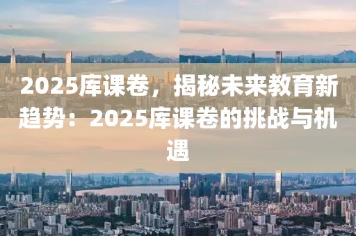 2025庫課卷，揭秘未來教育新趨勢：2025庫課卷的挑戰(zhàn)與機遇