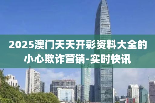 2025澳門天天開彩資料大全的小心欺詐營銷-實時快訊