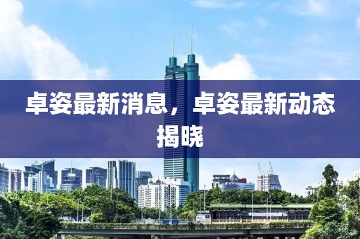 卓姿最新消息，卓姿最新動(dòng)態(tài)揭曉