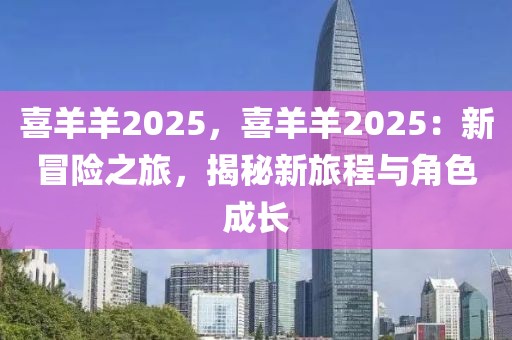喜羊羊2025，喜羊羊2025：新冒險(xiǎn)之旅，揭秘新旅程與角色成長(zhǎng)