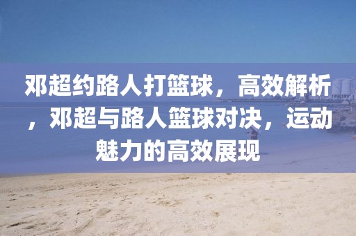 鄧超約路人打籃球，高效解析，鄧超與路人籃球?qū)Q，運(yùn)動(dòng)魅力的高效展現(xiàn)