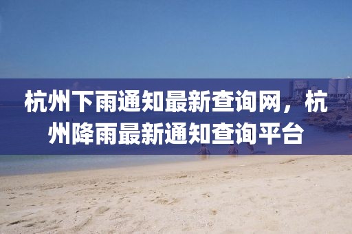 杭州下雨通知最新查詢網(wǎng)，杭州降雨最新通知查詢平臺(tái)