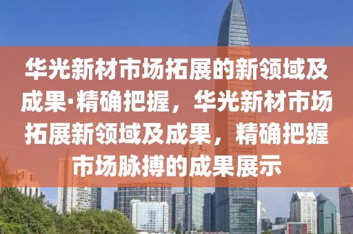 華光新材市場拓展的新領(lǐng)域及成果·精確把握，華光新材市場拓展新領(lǐng)域及成果，精確把握市場脈搏的成果展示