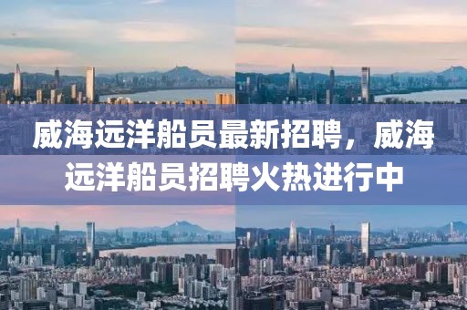 威海遠洋船員最新招聘，威海遠洋船員招聘火熱進行中