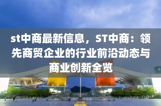st中商最新信息，ST中商：領先商貿企業(yè)的行業(yè)前沿動態(tài)與商業(yè)創(chuàng)新全覽