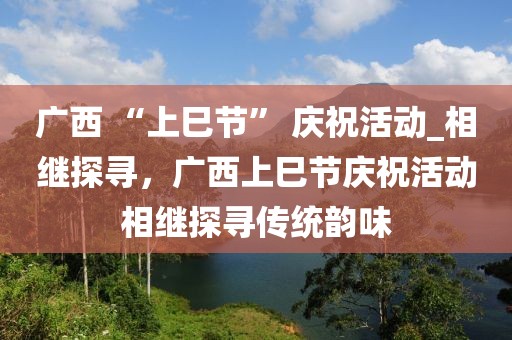廣西 “上巳節(jié)” 慶?；顒觃相繼探尋，廣西上巳節(jié)慶?；顒酉嗬^探尋傳統(tǒng)韻味