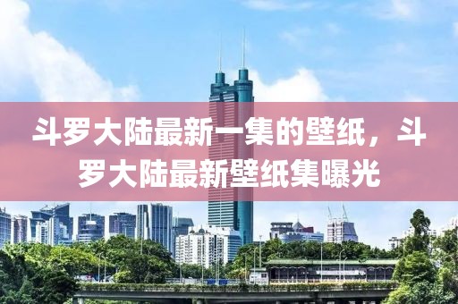 斗羅大陸最新一集的壁紙，斗羅大陸最新壁紙集曝光