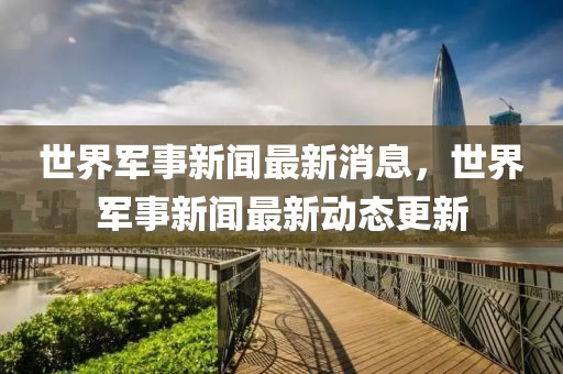 世界軍事新聞最新消息，世界軍事新聞最新動(dòng)態(tài)更新