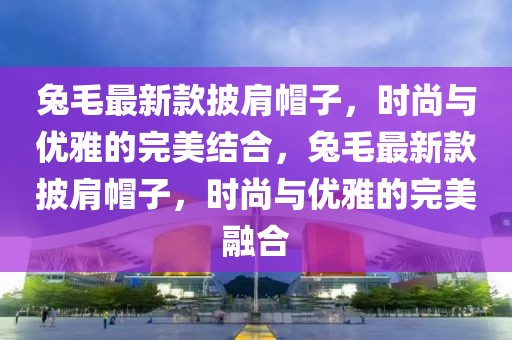 兔毛最新款披肩帽子，時(shí)尚與優(yōu)雅的完美結(jié)合，兔毛最新款披肩帽子，時(shí)尚與優(yōu)雅的完美融合