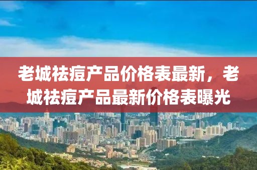 老城祛痘產(chǎn)品價(jià)格表最新，老城祛痘產(chǎn)品最新價(jià)格表曝光