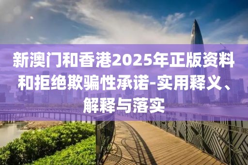 新澳門和香港2025年正版資料和拒絕欺騙性承諾-實用釋義、解釋與落實
