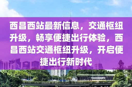 西昌西站最新信息，交通樞紐升級，暢享便捷出行體驗，西昌西站交通樞紐升級，開啟便捷出行新時代