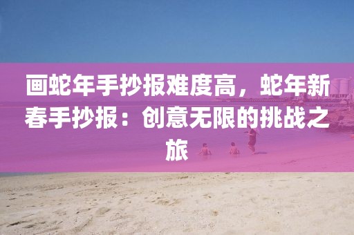 畫蛇年手抄報(bào)難度高，蛇年新春手抄報(bào)：創(chuàng)意無(wú)限的挑戰(zhàn)之旅