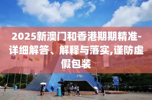 2025新澳門和香港期期精準-詳細解答、解釋與落實,謹防虛假包裝
