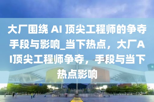 大廠圍繞 AI 頂尖工程師的爭奪手段與影響_當(dāng)下熱點，大廠AI頂尖工程師爭奪，手段與當(dāng)下熱點影響