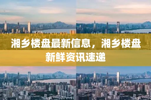 湘鄉(xiāng)樓盤最新信息，湘鄉(xiāng)樓盤新鮮資訊速遞
