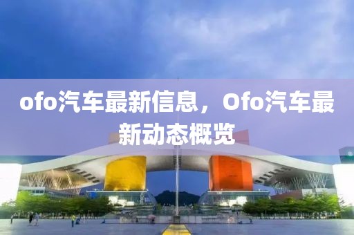 ofo汽車最新信息，Ofo汽車最新動態(tài)概覽