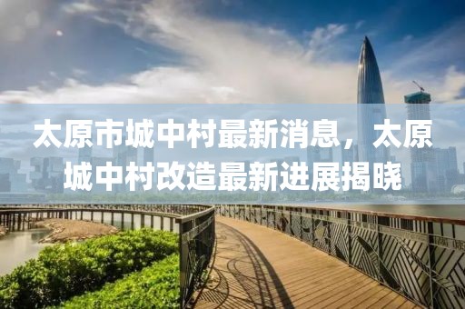 太原市城中村最新消息，太原城中村改造最新進(jìn)展揭曉
