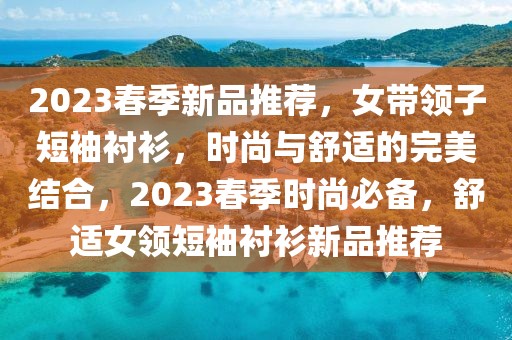2023春季新品推薦，女帶領(lǐng)子短袖襯衫，時尚與舒適的完美結(jié)合，2023春季時尚必備，舒適女領(lǐng)短袖襯衫新品推薦
