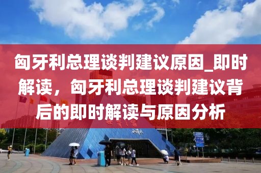 匈牙利總理談判建議原因_即時解讀，匈牙利總理談判建議背后的即時解讀與原因分析