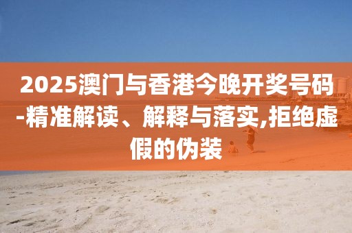 2025澳門與香港今晚開獎號碼-精準解讀、解釋與落實,拒絕虛假的偽裝