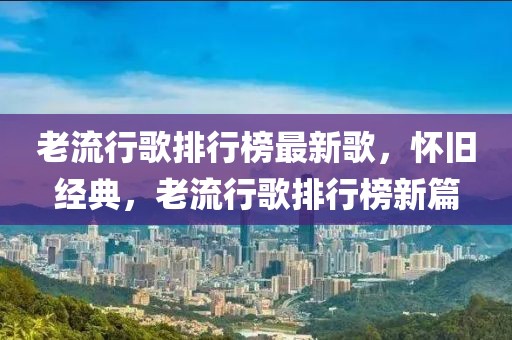 老流行歌排行榜最新歌，懷舊經(jīng)典，老流行歌排行榜新篇