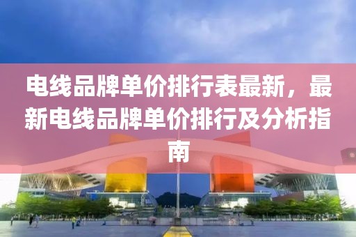 電線品牌單價(jià)排行表最新，最新電線品牌單價(jià)排行及分析指南