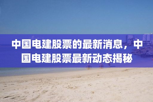 中國(guó)電建股票的最新消息，中國(guó)電建股票最新動(dòng)態(tài)揭秘