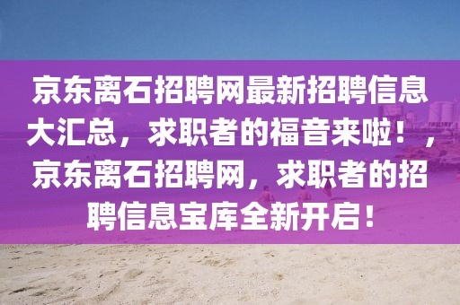 京東離石招聘網(wǎng)最新招聘信息大匯總，求職者的福音來(lái)啦！，京東離石招聘網(wǎng)，求職者的招聘信息寶庫(kù)全新開啟！